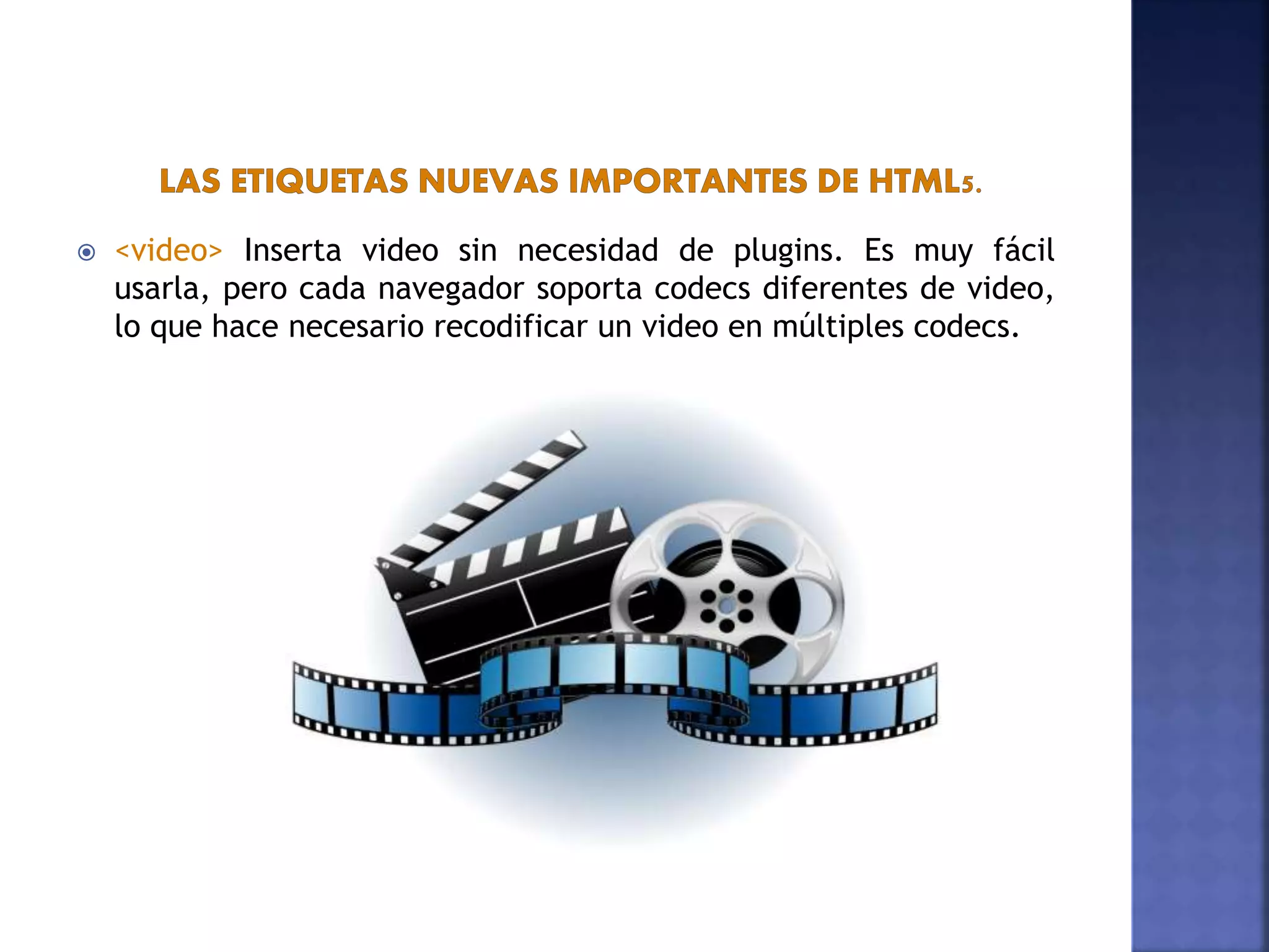  <video> Inserta video sin necesidad de plugins. Es muy fácil
usarla, pero cada navegador soporta codecs diferentes de video,
lo que hace necesario recodificar un video en múltiples codecs.
 