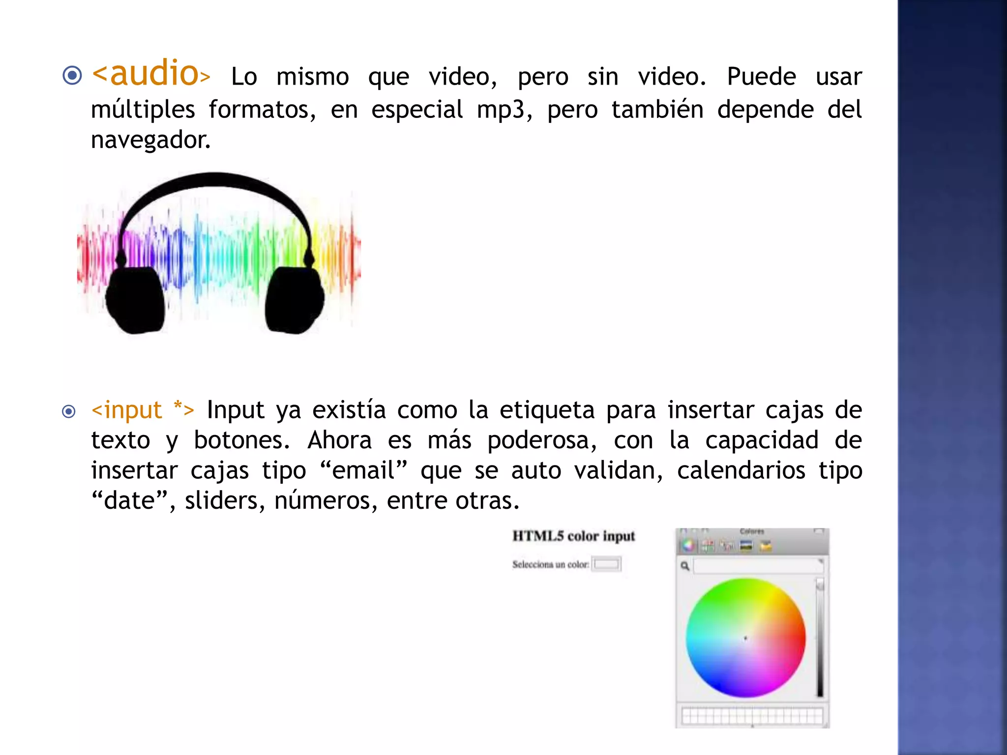  <audio> Lo mismo que video, pero sin video. Puede usar
múltiples formatos, en especial mp3, pero también depende del
navegador.
 <input *> Input ya existía como la etiqueta para insertar cajas de
texto y botones. Ahora es más poderosa, con la capacidad de
insertar cajas tipo “email” que se auto validan, calendarios tipo
“date”, sliders, números, entre otras.
 