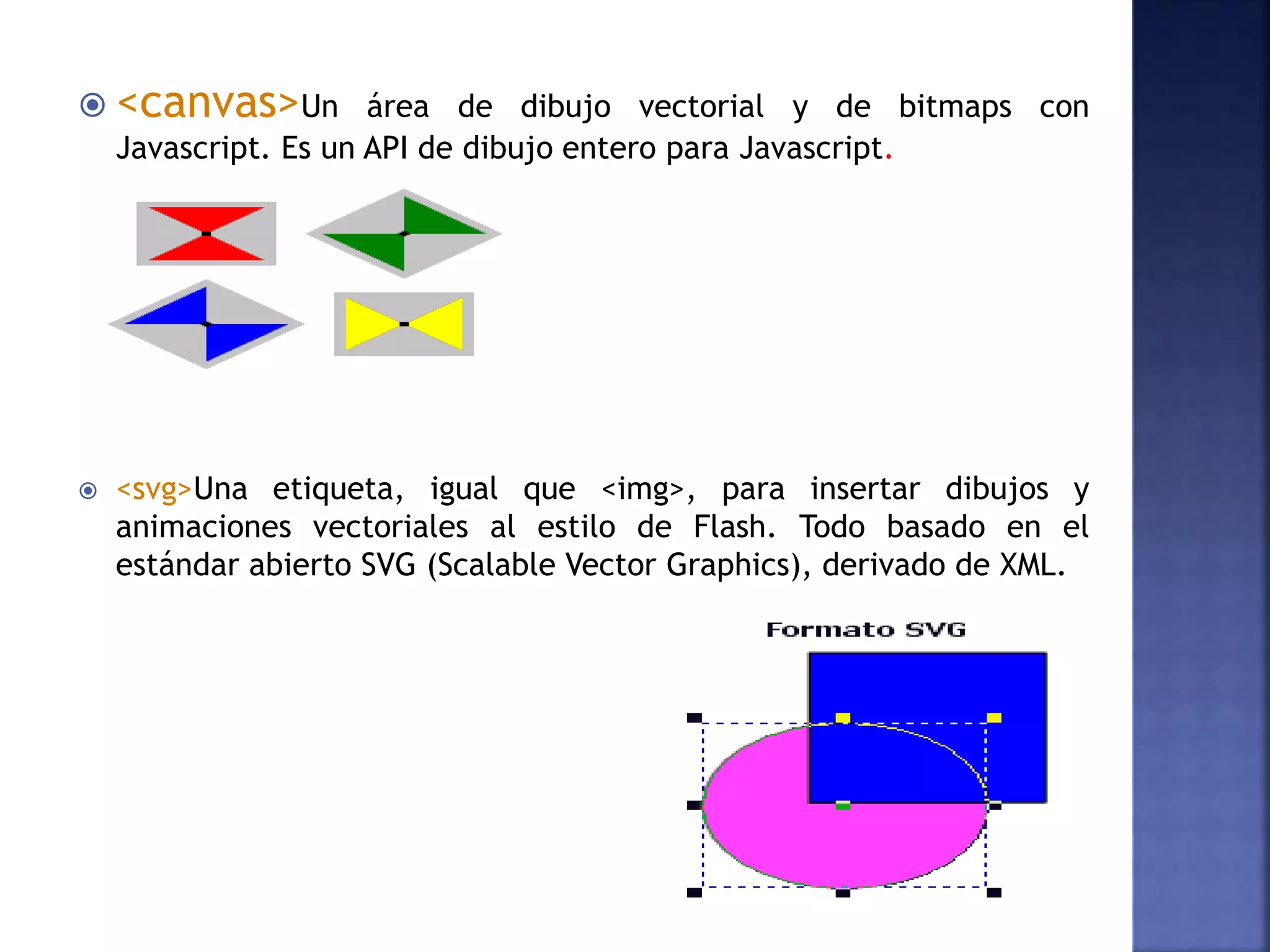  <canvas>Un área de dibujo vectorial y de bitmaps con
Javascript. Es un API de dibujo entero para Javascript.
 <svg>Una etiqueta, igual que <img>, para insertar dibujos y
animaciones vectoriales al estilo de Flash. Todo basado en el
estándar abierto SVG (Scalable Vector Graphics), derivado de XML.
 