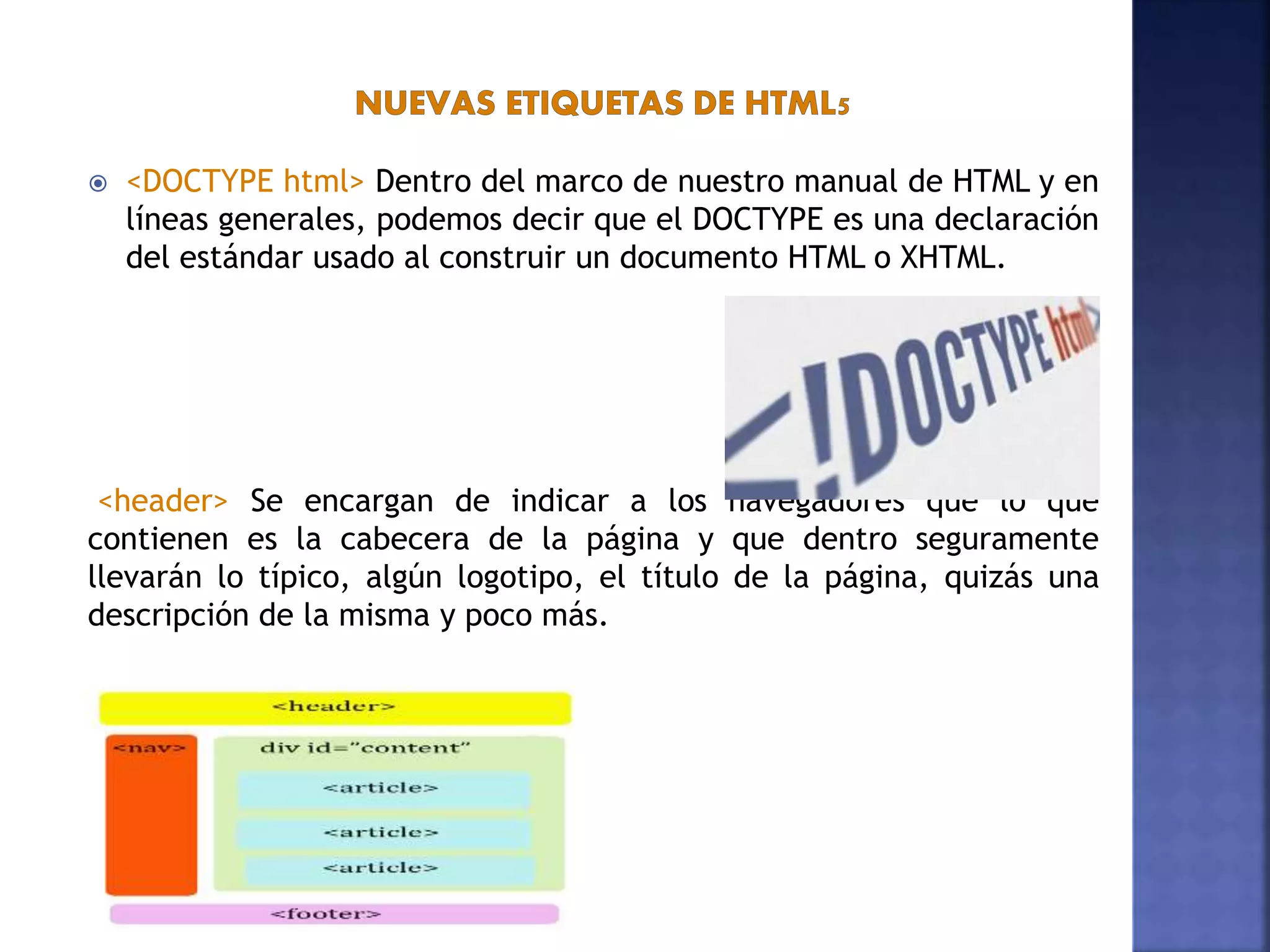  <DOCTYPE html> Dentro del marco de nuestro manual de HTML y en
líneas generales, podemos decir que el DOCTYPE es una declaración
del estándar usado al construir un documento HTML o XHTML.
<header> Se encargan de indicar a los navegadores que lo que
contienen es la cabecera de la página y que dentro seguramente
llevarán lo típico, algún logotipo, el título de la página, quizás una
descripción de la misma y poco más.
 