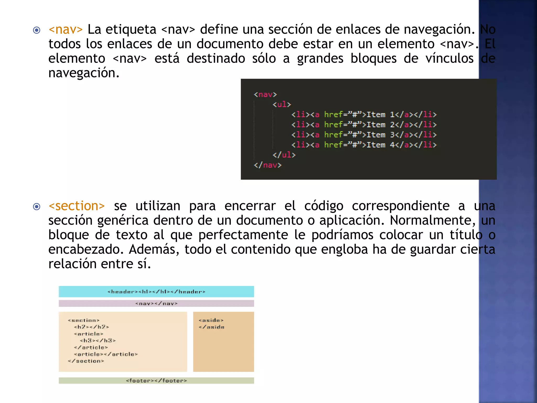  <nav> La etiqueta <nav> define una sección de enlaces de navegación. No
todos los enlaces de un documento debe estar en un elemento <nav>. El
elemento <nav> está destinado sólo a grandes bloques de vínculos de
navegación.
 <section> se utilizan para encerrar el código correspondiente a una
sección genérica dentro de un documento o aplicación. Normalmente, un
bloque de texto al que perfectamente le podríamos colocar un título o
encabezado. Además, todo el contenido que engloba ha de guardar cierta
relación entre sí.
 