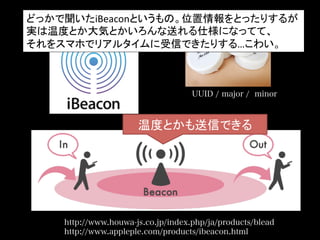 UUID / major / minor
温度とかも送信できる	
http://www.houwa-js.co.jp/index.php/ja/products/blead
http://www.appleple.com/products/ibeacon.html
どっかで聞いたiBeaconというもの。位置情報をとったりするが	
  
実は温度とか大気とかいろんな送れる仕様になってて、	
  
それをスマホでリアルタイムに受信できたりする…こわい。	
 