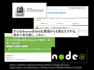https://github.com/petermetz/cordova-plugin-ibeacon
http://qiita.com/Morikuma_Works/items/c2899e548da1c5e2c28e
そんなiBeaconをWebな環境からも使えたりする。	
  
攻めて来る感じ…こわい。	
 