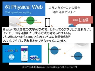 http://fr.slideshare.net/recruitcojp/w3-c-signage/1
URIを送信	
iBeaconでは英数の文字列なので、わかってるアプリしか見れない。	
  
そこで、URIを送信したりする方法も考えられている。	
  
バス停にいったらURIを送られてバスの到着時間が	
  
スマホですぐに見れるとかできちゃって…こわい。	
 