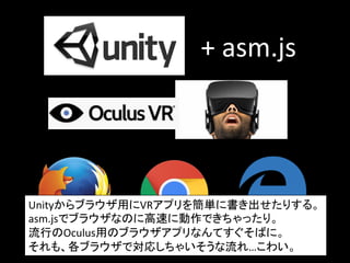 +	
  asm.js	
Unityからブラウザ用にVRアプリを簡単に書き出せたりする。	
  
asm.jsでブラウザなのに高速に動作できちゃったり。	
  
流行のOculus用のブラウザアプリなんてすぐそばに。	
  
それも、各ブラウザで対応しちゃいそうな流れ…こわい。	
  
 