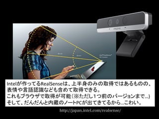http://japan.intel.com/realsense/
Intelが作ってるRealSenseは、上半身のみの取得ではあるものの、	
  
表情や言語認識なども含めて取得できる。	
  
これもブラウザで取得が可能（※ただし１つ前のバージョンまで…)	
  
そして、だんだんと内蔵のノートPCが出てきてるから…こわい。	
  
 