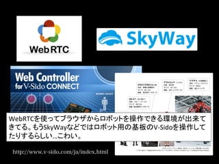 http://www.v-sido.com/ja/index.html
WebRTCを使ってブラウザからロボットを操作できる環境が出来て
きてる。もうSkyWayなどではロボット用の基板のV-­‐Sidoを操作して
たりするらしい…こわい。	
  
 