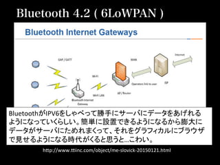 h2p://www.Qinc.com/object/me-­‐slovick-­‐20150121.html	
Bluetooth 4.2 ( 6LoWPAN )
BluetoothがIPV6をしゃべって勝手にサーバにデータをあげれる	
  
ようになっていくらしい。簡単に設置できるようになるから膨大に	
  
データがサーバにためれまくって、それをグラフィカルにブラウザ
で見せるようになる時代がくると思うと…こわい。	
  
 