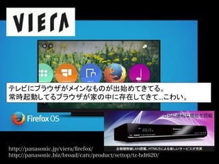 http://panasonic.jp/viera/ﬁrefox/
http://panasonic.biz/broad/catv/product/settop/tz-hdt620/
テレビにブラウザがメインなものが出始めてきてる。	
  
常時起動してるブラウザが家の中に存在してきて…こわい。	
  
 