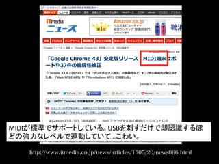 http://www.itmedia.co.jp/news/articles/1505/20/news066.html
MIDIが標準でサポートしている。USBを刺すだけで即認識するほ
どの強力なレベルで連動していて…こわい。	
  
 
