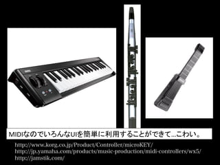 http://www.korg.co.jp/Product/Controller/microKEY/
http://jp.yamaha.com/products/music-production/midi-controllers/wx5/
http://jamstik.com/
MIDIなのでいろんなUIを簡単に利用することができて…こわい。	
  
 