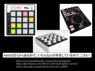 http://www.ikmultimedia.com/products/irigpads/
http://djtechtools.com/2013/11/03/midi-ﬁghter-twister/
http://denondj.com/products/view/dn-sc2000
MIDIは古くからあるので、いろんなUIが存在しているので…こわい。	
  
 