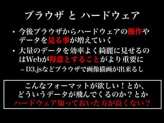 ブラウザ と ハードウェア
•  今後ブラウザからハードウェアの操作や
データを見る事が増えていく
•  大量のデータを効率よく綺麗に見せるの
はWebが得意とすることがより重要に
– D3.jsなどブラウザで画像描画が出来るし
こんなフォーマットが欲しい！とか、
どういうデータが飛んでくるのか？とか
ハードウェア知っておいた方が良くない？
 