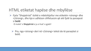 HTML etiketat hapëse dhe mbyllëse
 Fjala “Shqipërisë” është e mbështjellur me etiketën <strong> dhe
</strong>, dhe kjo e udhëzon shfletuesin që atë fjalë ta paraqesë
si bold:
O malet' e Shqipërisë e ju o lisat' e gjatë!
 Pra, nga <strong> deri në </strong> teksti do të paraqitet si
bold.
 