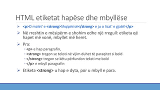 HTML etiketat hapëse dhe mbyllëse
 <p>O malet' e <strong>Shqipërisë</strong> e ju o lisat' e gjatë!</p>
 Në rreshtin e mësipërm e shohim edhe një rregull: etiketa që
hapet më vonë, mbyllet më heret.
 Pra:
◦ <p> e hap paragrafin,
◦ <strong> tregon se teksti në vijim duhet të paraqitet si bold
◦ </strong> tregon se këtu përfundon teksti me bold
◦ </p> e mbyll paragrafin
 Etiketa <strong> u hap e dyta, por u mbyll e para.
 