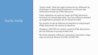 Quirks mode
“Quirks mode” është një regjim funksionimi ku shfletuesit do
të përpiqen t’i determinojnë kuptimet e strukturave apo
elementeve brenda një HTML dokumenti.
Është i dobishëm në rastet kur hapet një HTML dokument i
formatuar në mënyrë jokorrekte, me ç’rast shfletuesi përpiqet
që megjithatë ta paraqesë atë në mënyrë korrekte.
Kjo rezulton në atë që shfletues të ndryshëm ta interpretojnë
HTML dokumentin në mënyra të ndryshme.
Mungesa e DOCTYPE në rreshtin e parë të HTML dokumentit,
bën që shfletuesi të punojë në këtë mod.
Në modin standard, shfletuesi i interpreton elementet e faqes
sipas versionit të shënuar të HTML në DOCTYPE.
 