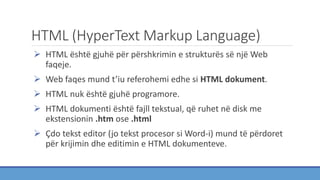 HTML (HyperText Markup Language)
 HTML është gjuhë për përshkrimin e strukturës së një Web
faqeje.
 Web faqes mund t’iu referohemi edhe si HTML dokument.
 HTML nuk është gjuhë programore.
 HTML dokumenti është fajll tekstual, që ruhet në disk me
ekstensionin .htm ose .html
 Çdo tekst editor (jo tekst procesor si Word-i) mund të përdoret
për krijimin dhe editimin e HTML dokumenteve.
 