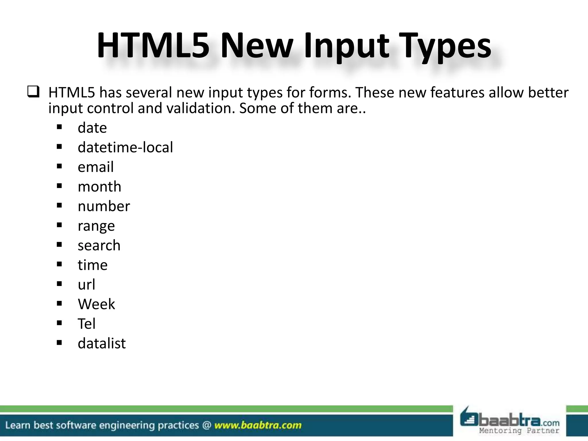 HTML5 New Input Types
 HTML5 has several new input types for forms. These new features allow better
input control and validation. Some of them are..
 date
 datetime-local
 email
 month
 number
 range
 search
 time
 url
 Week
 Tel
 datalist
 