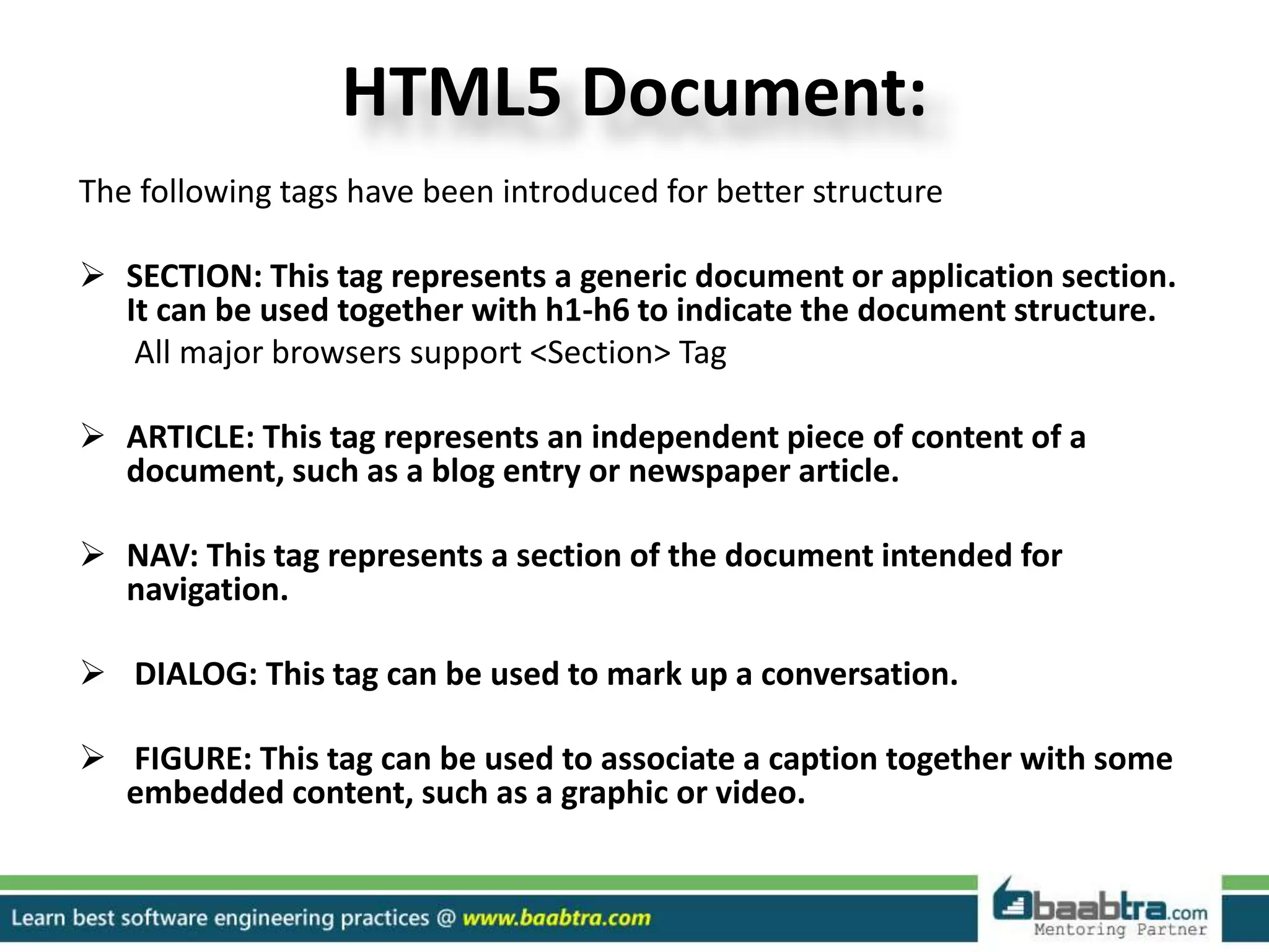 HTML5 Document:
The following tags have been introduced for better structure
 SECTION: This tag represents a generic document or application section.
It can be used together with h1-h6 to indicate the document structure.
All major browsers support <Section> Tag
 ARTICLE: This tag represents an independent piece of content of a
document, such as a blog entry or newspaper article.
 NAV: This tag represents a section of the document intended for
navigation.
 DIALOG: This tag can be used to mark up a conversation.
 FIGURE: This tag can be used to associate a caption together with some
embedded content, such as a graphic or video.
 