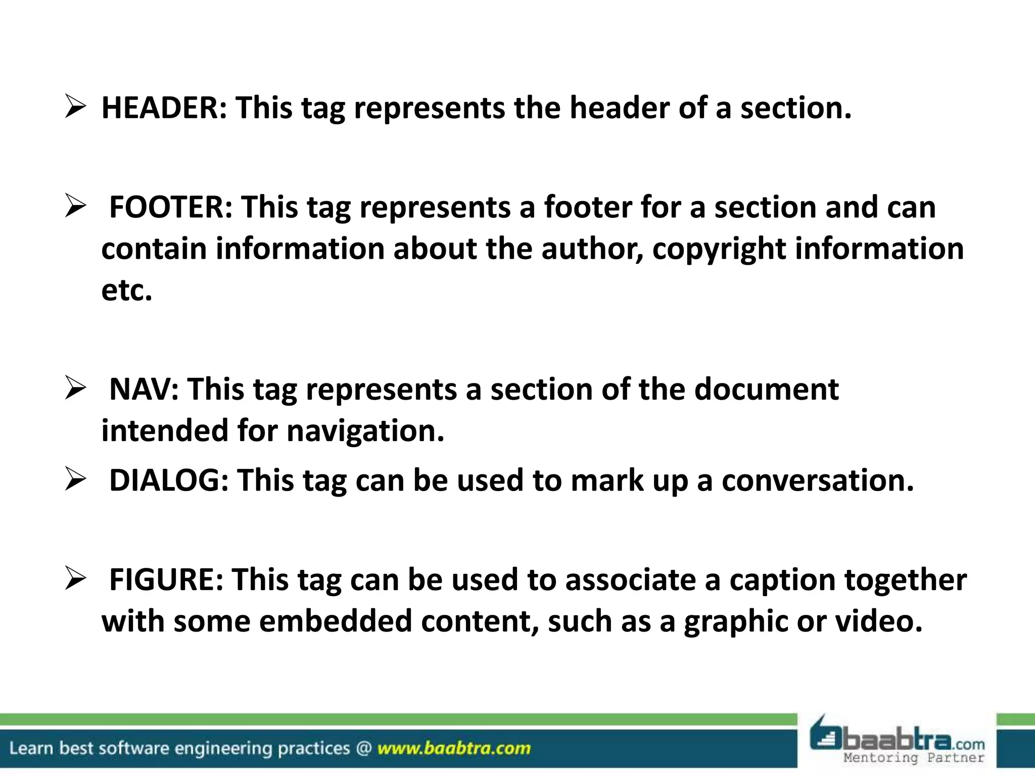  HEADER: This tag represents the header of a section.
 FOOTER: This tag represents a footer for a section and can
contain information about the author, copyright information
etc.
 NAV: This tag represents a section of the document
intended for navigation.
 DIALOG: This tag can be used to mark up a conversation.
 FIGURE: This tag can be used to associate a caption together
with some embedded content, such as a graphic or video.
 