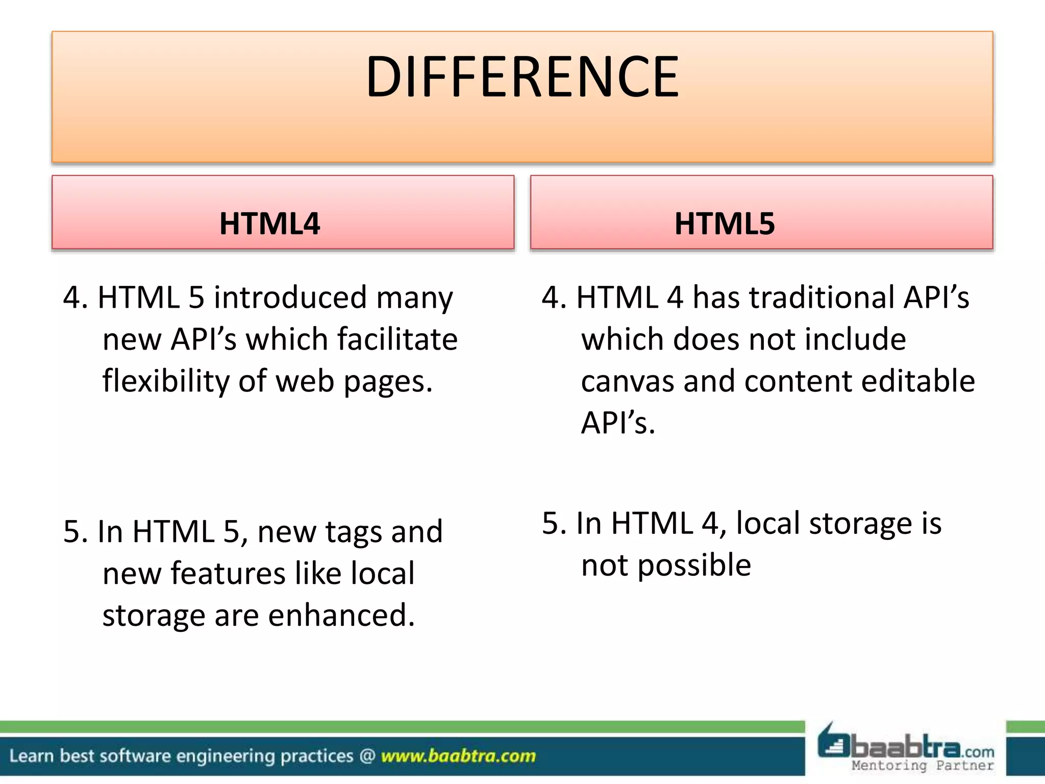 DIFFERENCE
HTML4
4. HTML 5 introduced many
new API’s which facilitate
flexibility of web pages.
5. In HTML 5, new tags and
new features like local
storage are enhanced.
HTML5
4. HTML 4 has traditional API’s
which does not include
canvas and content editable
API’s.
5. In HTML 4, local storage is
not possible
 