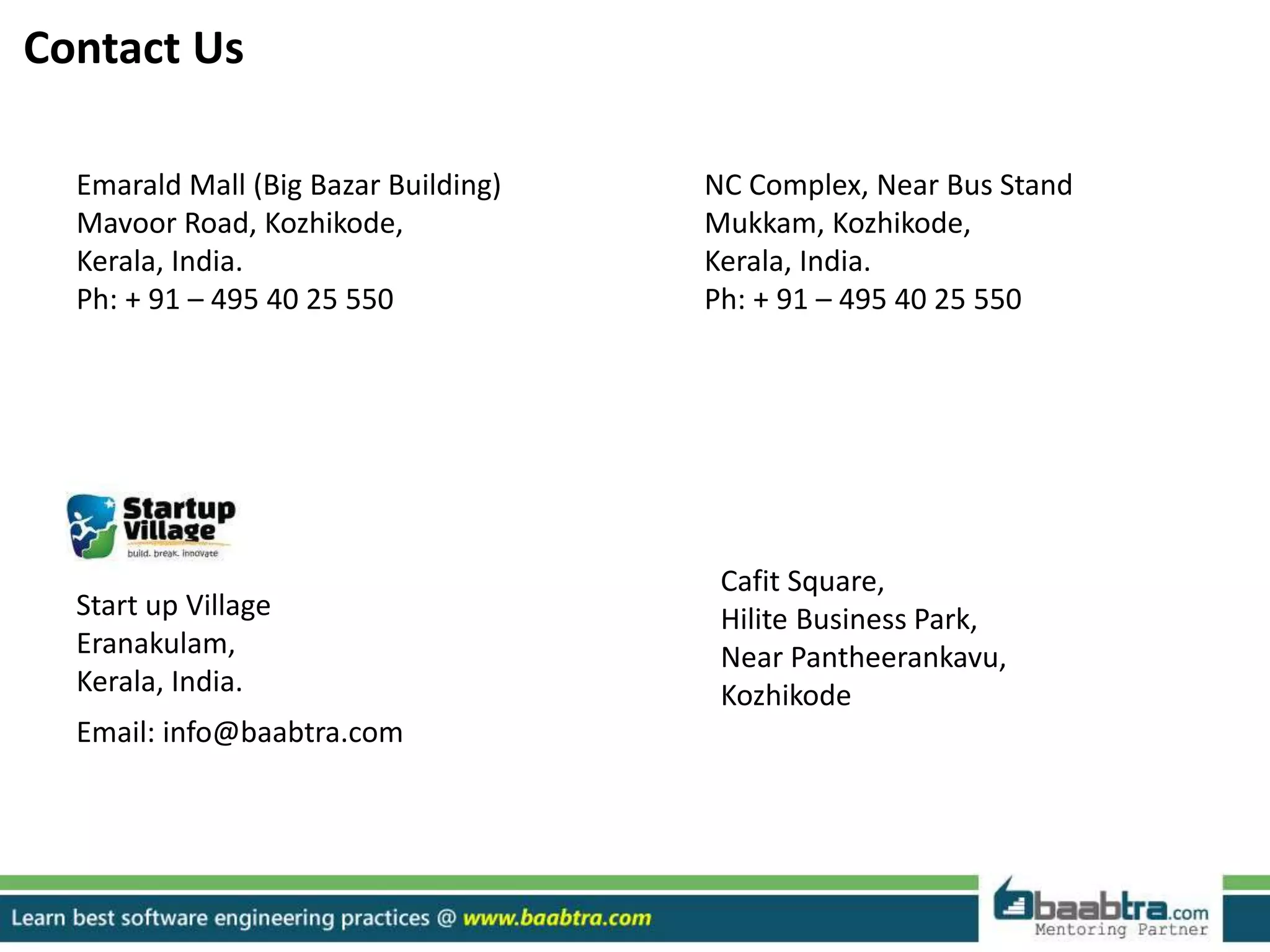 Emarald Mall (Big Bazar Building)
Mavoor Road, Kozhikode,
Kerala, India.
Ph: + 91 – 495 40 25 550
NC Complex, Near Bus Stand
Mukkam, Kozhikode,
Kerala, India.
Ph: + 91 – 495 40 25 550
Cafit Square,
Hilite Business Park,
Near Pantheerankavu,
Kozhikode
Start up Village
Eranakulam,
Kerala, India.
Email: info@baabtra.com
Contact Us
 