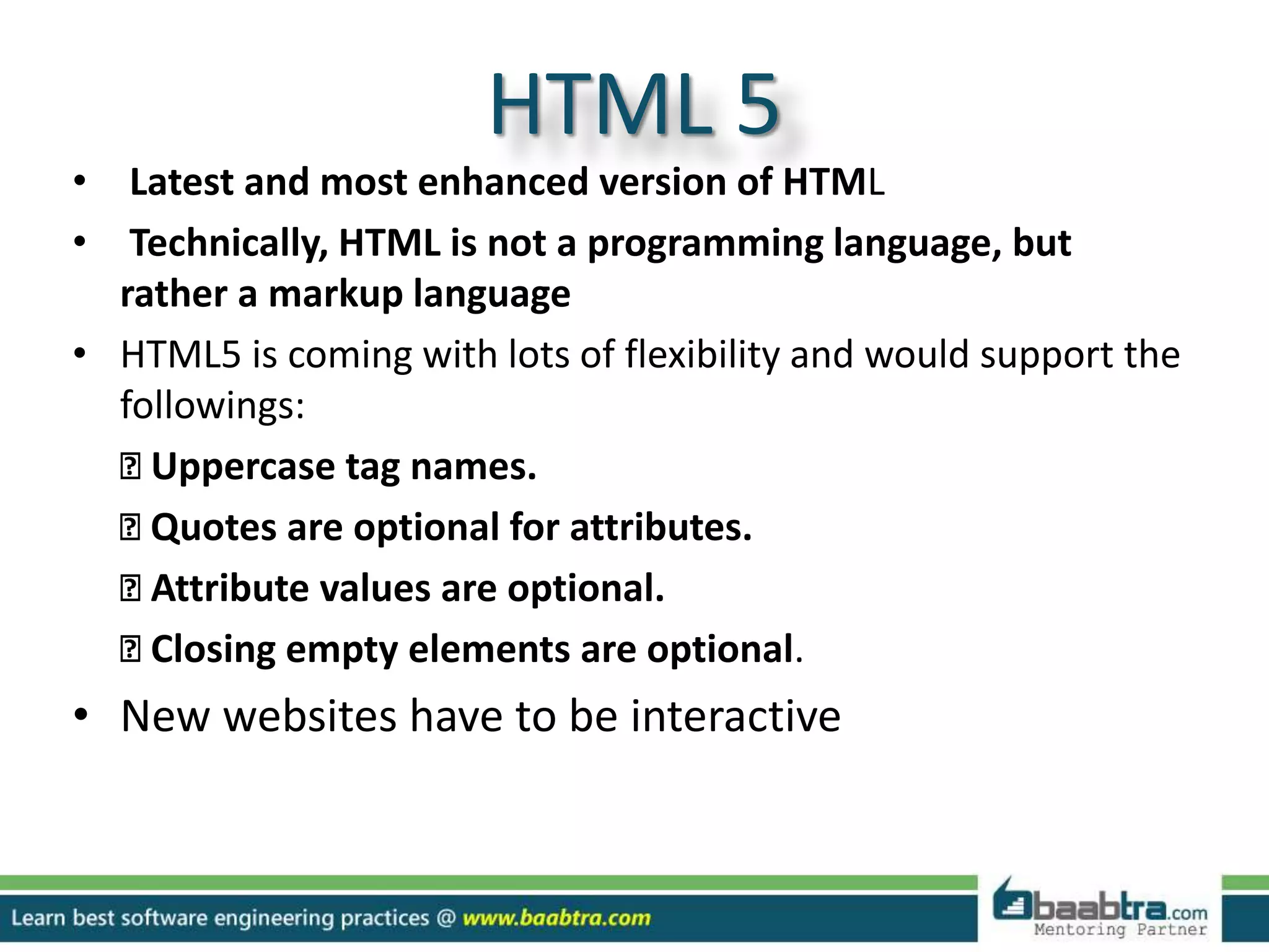 HTML 5
• Latest and most enhanced version of HTML
• Technically, HTML is not a programming language, but
rather a markup language
• HTML5 is coming with lots of flexibility and would support the
followings:
Uppercase tag names.
Quotes are optional for attributes.
Attribute values are optional.
Closing empty elements are optional.
• New websites have to be interactive
 