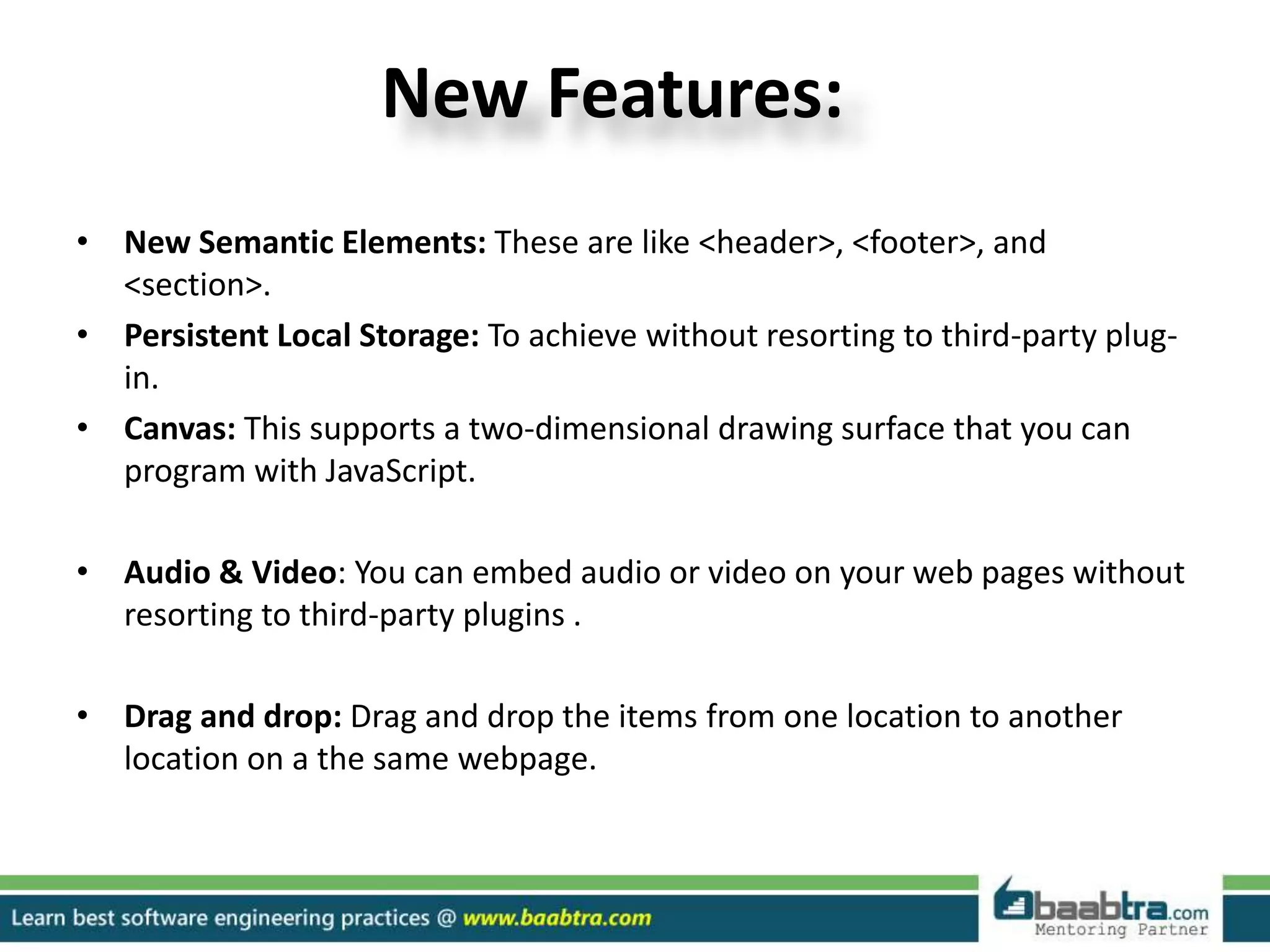 New Features:
• New Semantic Elements: These are like <header>, <footer>, and
<section>.
• Persistent Local Storage: To achieve without resorting to third-party plug-
in.
• Canvas: This supports a two-dimensional drawing surface that you can
program with JavaScript.
• Audio & Video: You can embed audio or video on your web pages without
resorting to third-party plugins .
• Drag and drop: Drag and drop the items from one location to another
location on a the same webpage.
 