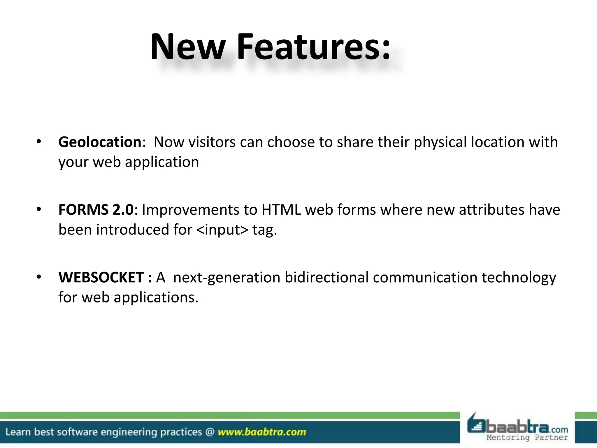 New Features:
• Geolocation: Now visitors can choose to share their physical location with
your web application
• FORMS 2.0: Improvements to HTML web forms where new attributes have
been introduced for <input> tag.
• WEBSOCKET : A next-generation bidirectional communication technology
for web applications.
 