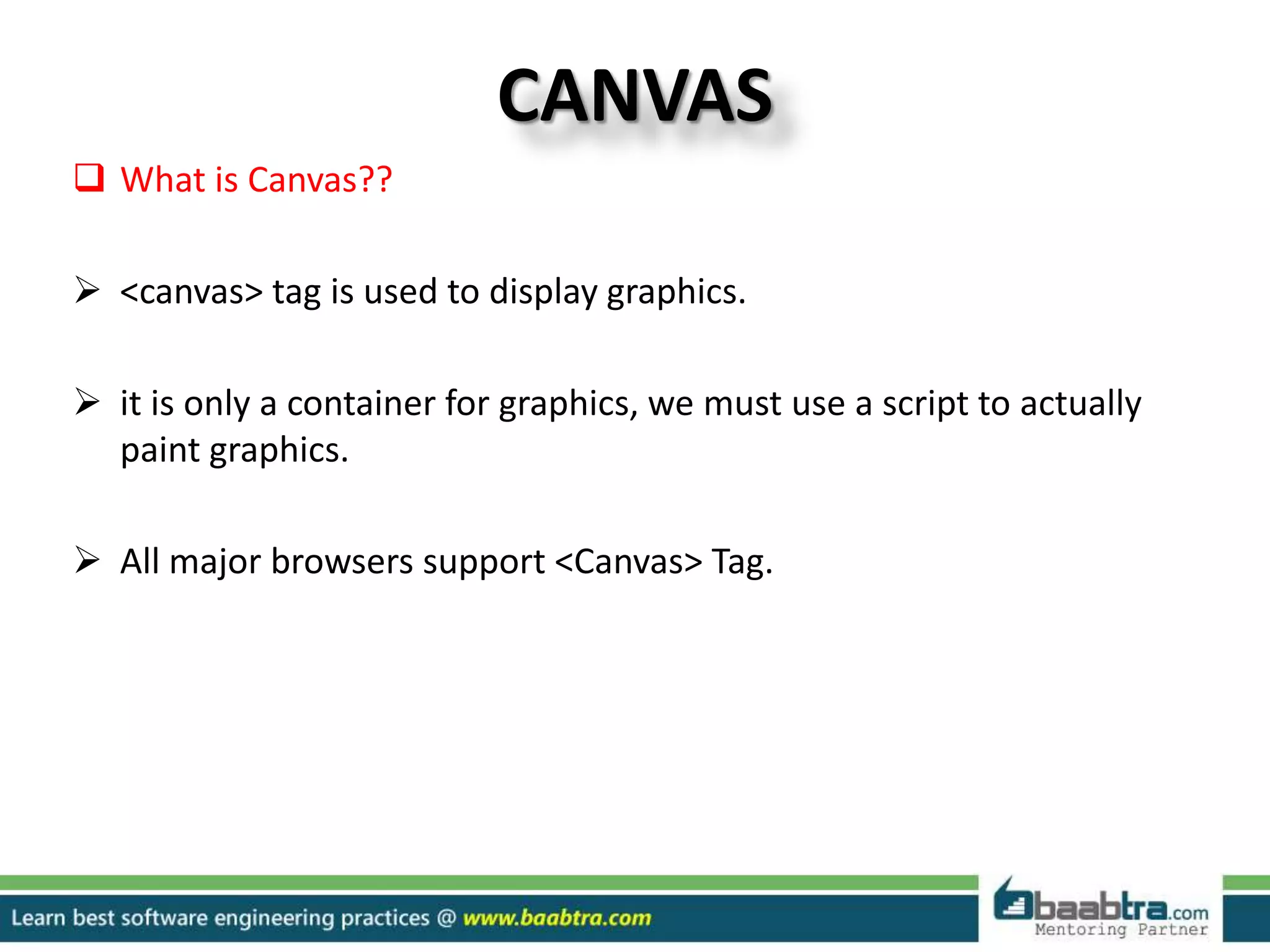 CANVAS
 What is Canvas??
 <canvas> tag is used to display graphics.
 it is only a container for graphics, we must use a script to actually
paint graphics.
 All major browsers support <Canvas> Tag.
 