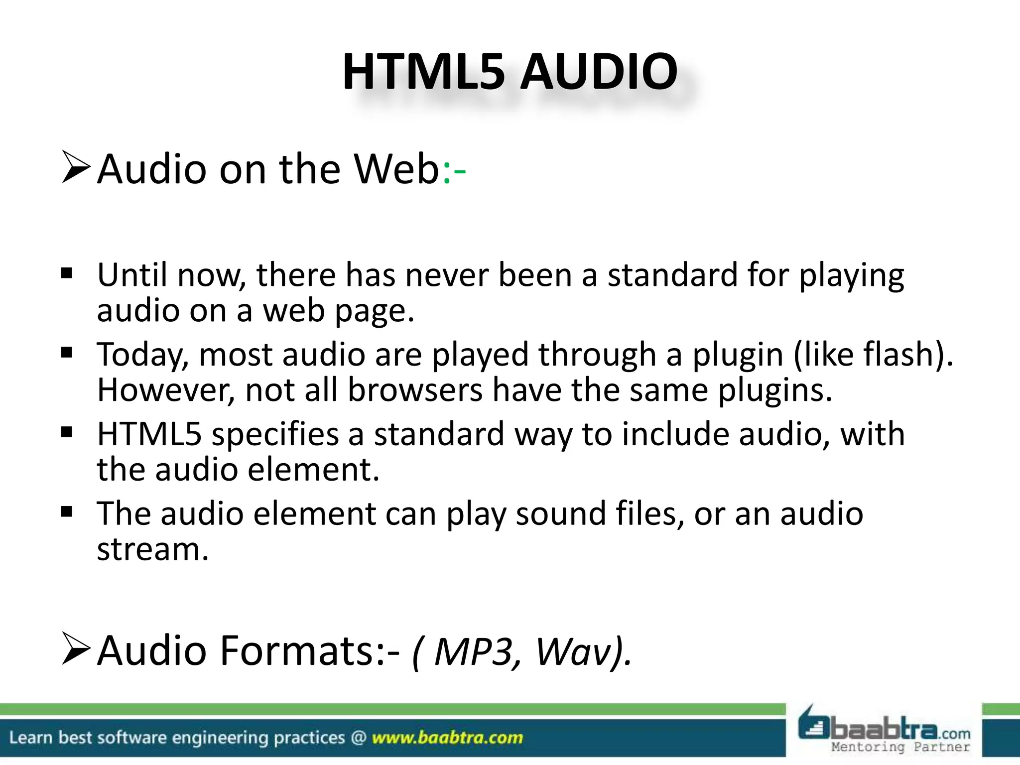 HTML5 AUDIO
Audio on the Web:-
 Until now, there has never been a standard for playing
audio on a web page.
 Today, most audio are played through a plugin (like flash).
However, not all browsers have the same plugins.
 HTML5 specifies a standard way to include audio, with
the audio element.
 The audio element can play sound files, or an audio
stream.
Audio Formats:- ( MP3, Wav).
 