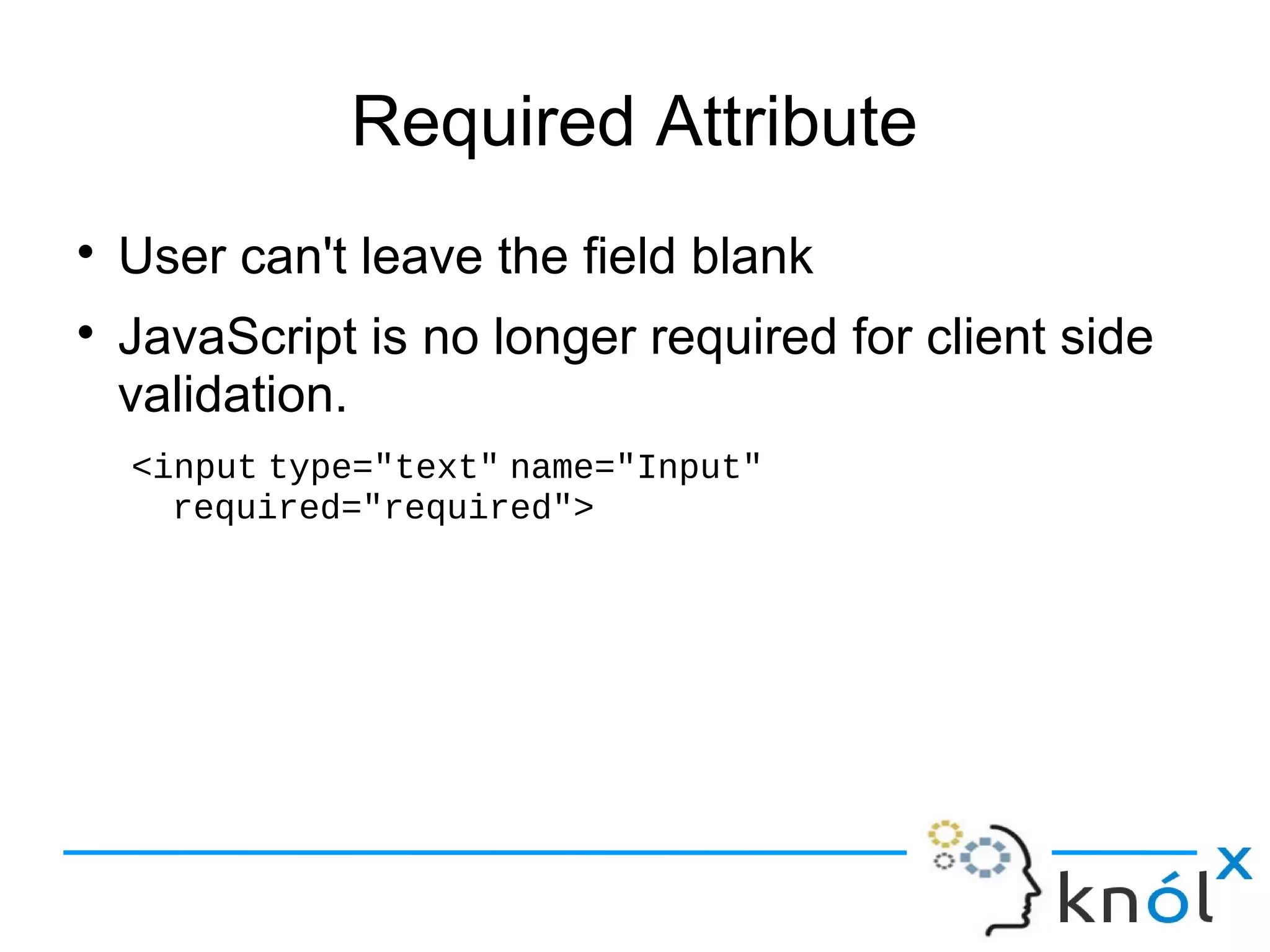 Required Attribute
● User can't leave the field blank
● JavaScript is no longer required for client side
validation.
<input type="text" name="Input"
required="required">
 