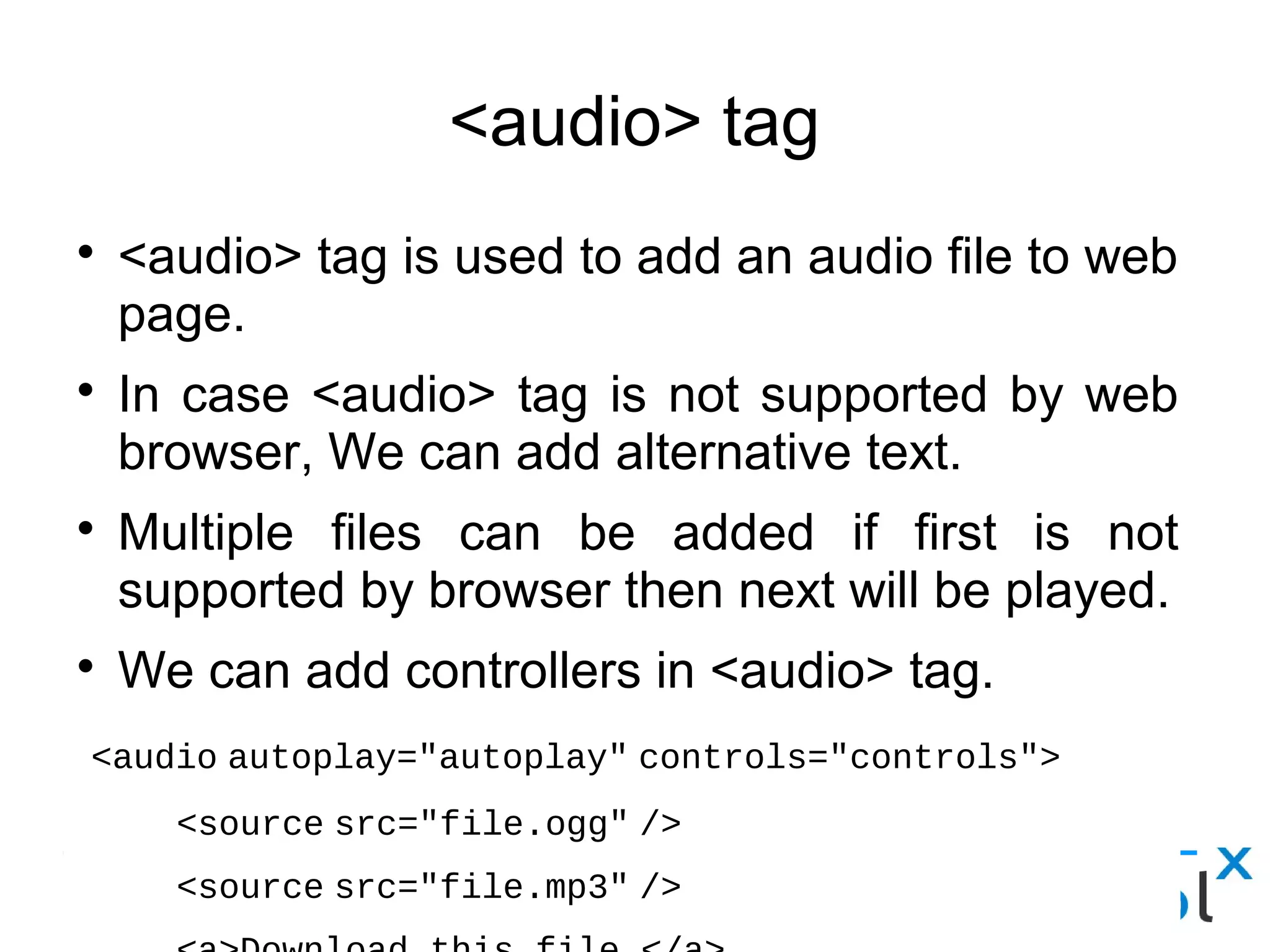 <audio> tag
● <audio> tag is used to add an audio file to web page.
● In case <audio> tag is not supported by web browser, We can
add alternative text.
● Multiple files can be added if first is not supported by browser
then next will be played.
● We can add controllers in <audio> tag.
<audio autoplay="autoplay" controls="controls">
     <source src="file.ogg" />
     <source src="file.mp3" /> 
     <a>Download this file.</a>
  </audio>
 