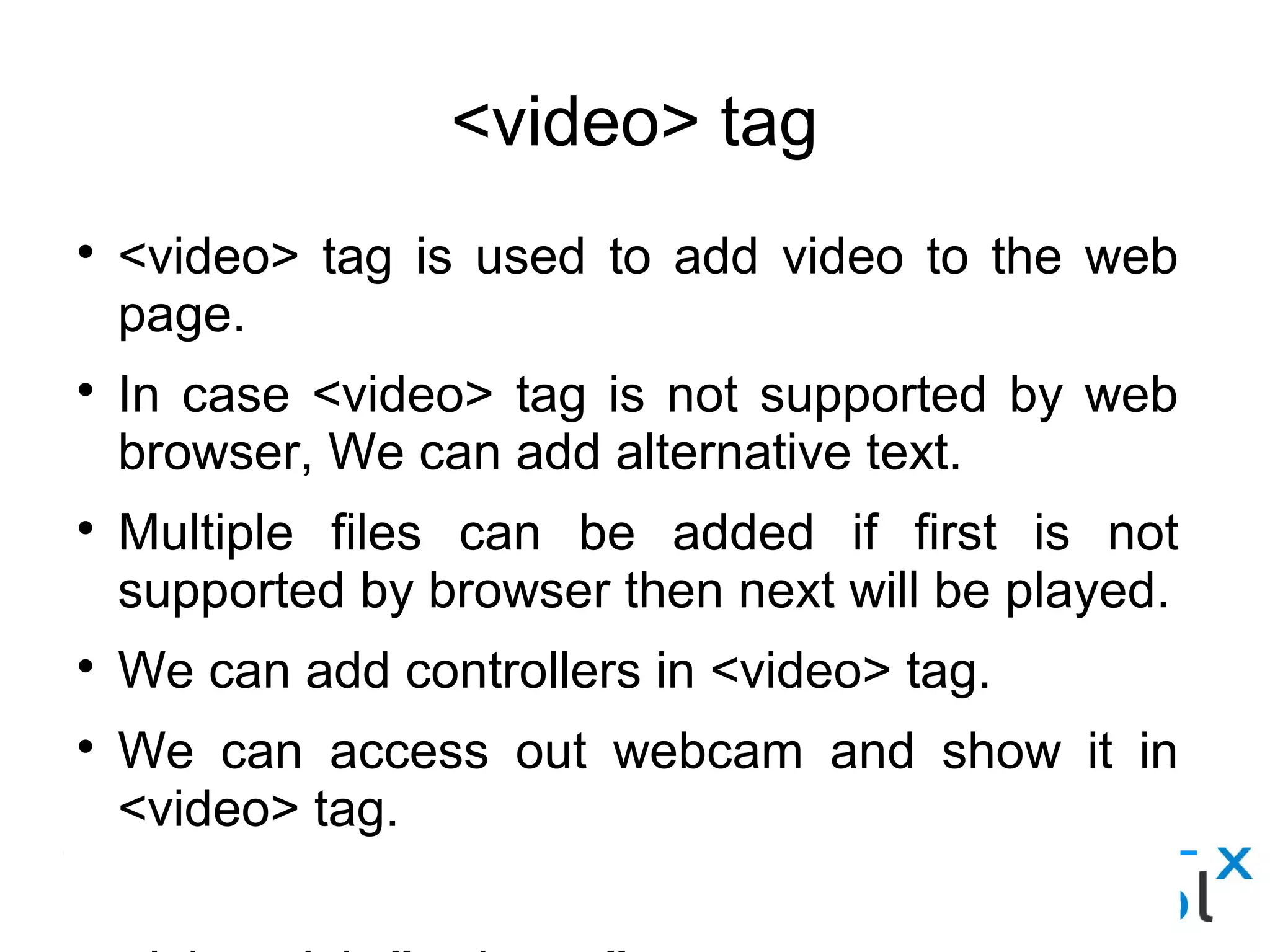 <video> tag
● <video> tag is used to add video to the web page.
● In case <video> tag is not supported by web browser, We can add alternative text.
● Multiple files can be added if first is not supported by browser then next will be played.
● We can add controllers in <video> tag.
● We can access out webcam and show it in <video> tag.
<video id=”webcam”>
    <p> Your browser is doesn't support it.</p>
</video>
<script> var video = document.getElementById('webcam');
Video.src = window.URL.createObjectURL(localMediaStream);
<script>
 