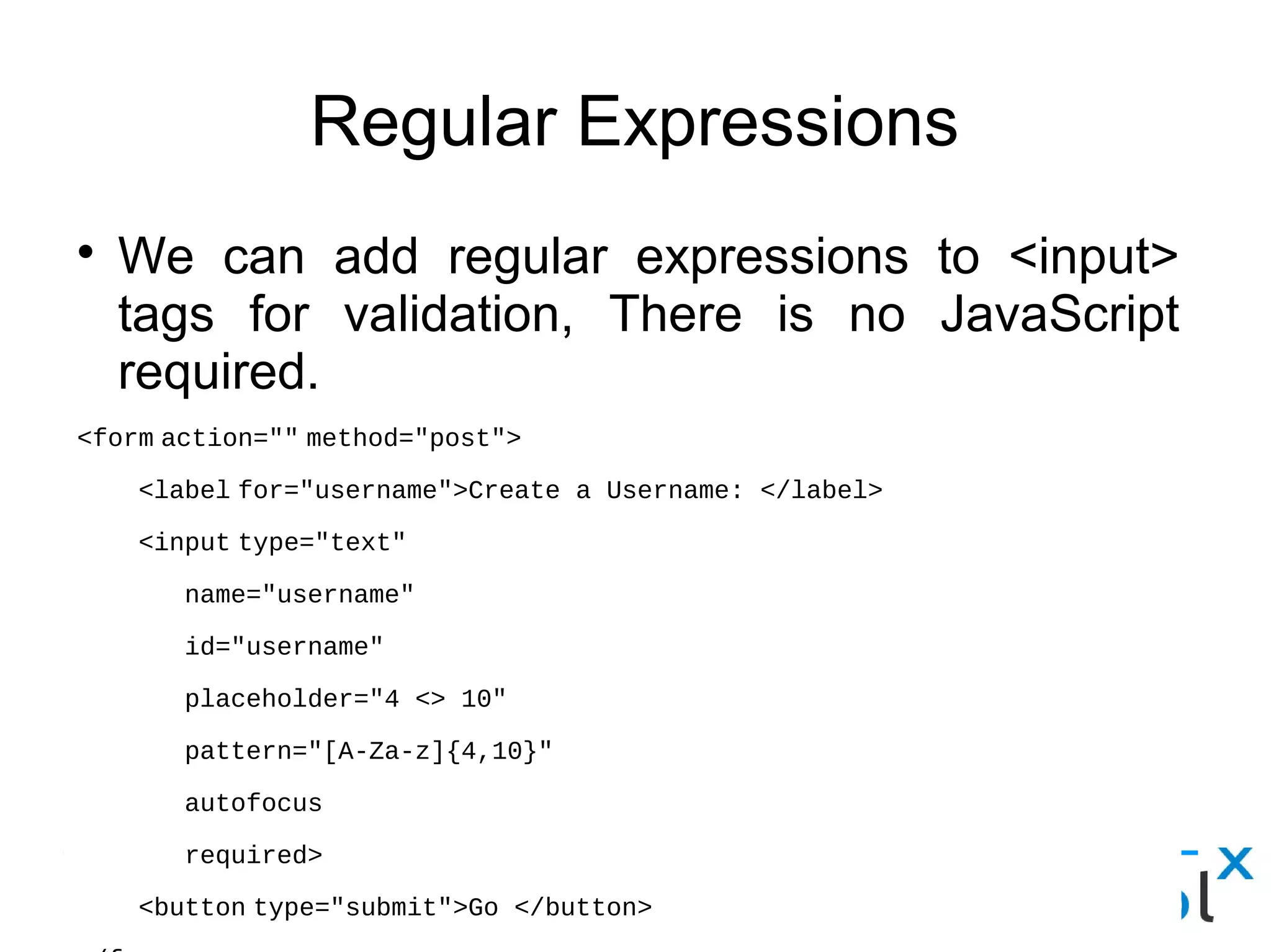 Regular Expressions
● We can add regular expressions to <input> tags for
validation, There is no JavaScript required.
<form action="" method="post">
    <label for="username">Create a Username: </label>
    <input type="text"
       name="username"
       id="username"
       placeholder="4 <> 10"
       pattern="[A-Za-z]{4,10}"
       autofocus
       required>
    <button type="submit">Go </button>
</form>
 