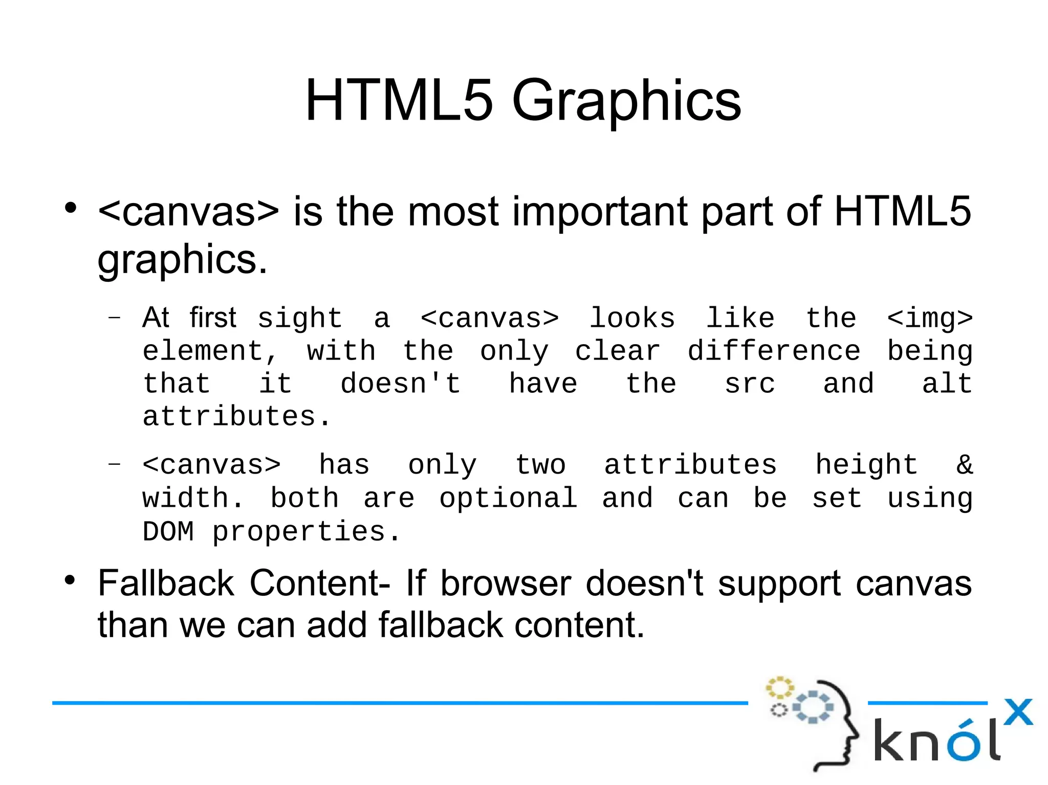 HTML5 Graphics
● <canvas> is the most important part of HTML5
graphics.
– At first sight  a  <canvas>  looks  like  the  <img> 
element,  with  the  only  clear  difference  being 
that it doesn't have the src and alt attributes.
– <canvas> has only two attributes height & width. 
both  are  optional  and  can  be  set  using  DOM 
properties.
● Fallback Content- If browser doesn't support canvas
than we can add fallback content.
 