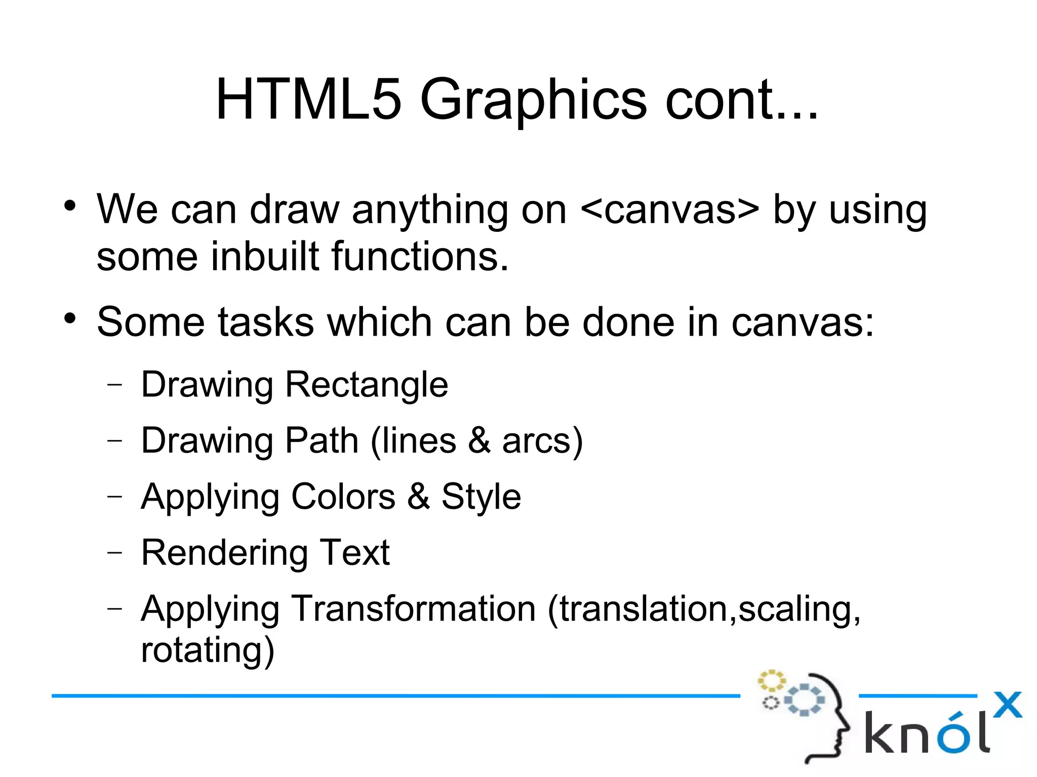HTML5 Graphics cont...
● We can draw anything on <canvas> by using
some inbuilt functions.
● Some tasks which can be done in canvas:
– Drawing Rectangle
– Drawing Path (lines & arcs)
– Applying Colors & Style
– Rendering Text
– Applying Transformation (translation,scaling, rotating)
 