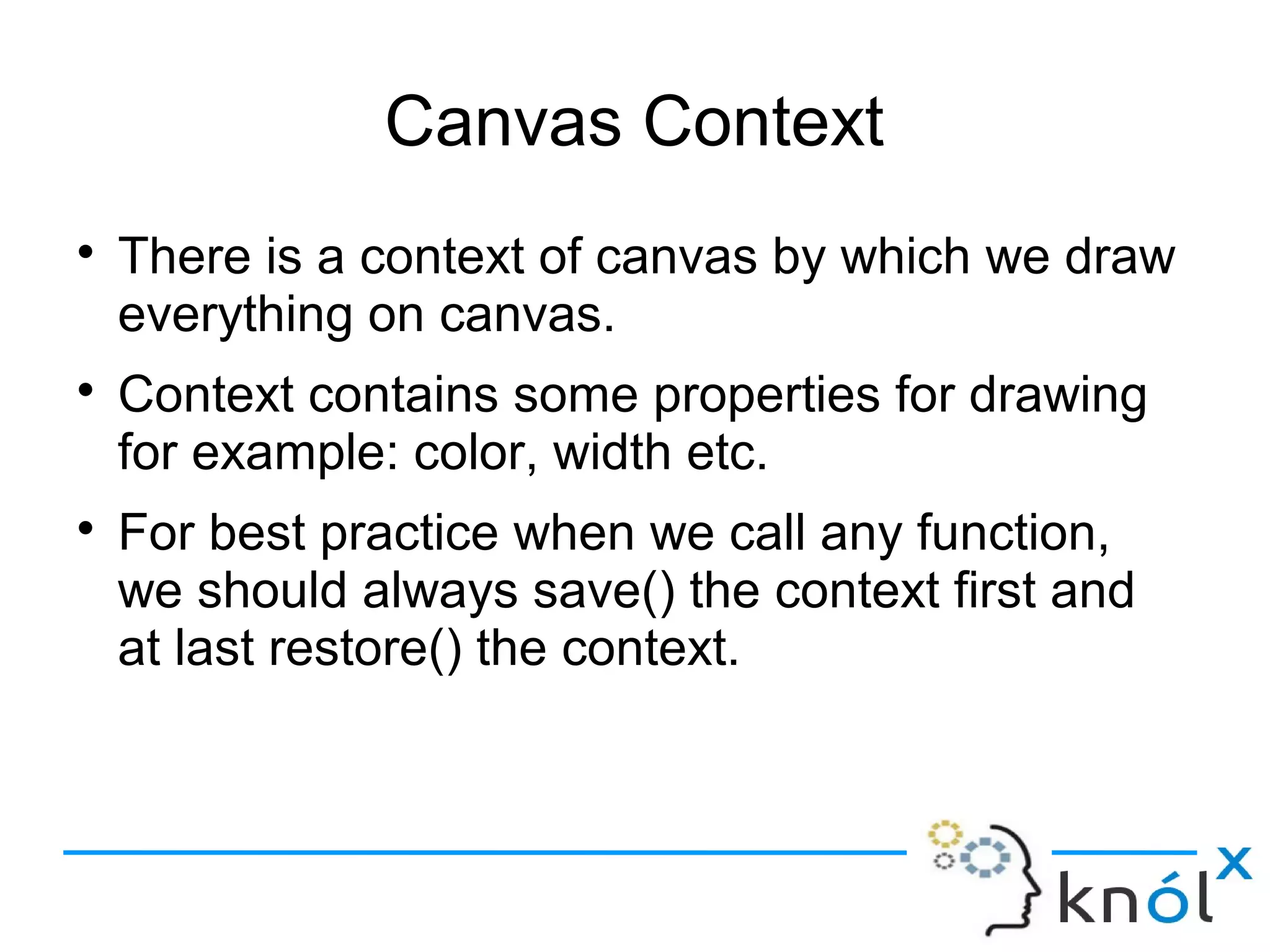 Canvas Context
● There is a context of canvas by which we draw
everything on canvas.
● Context contains some properties for drawing
for example: color, width etc.
● For best practice when we call any function,
we should always save() the context first and
at last restore() the context.
 