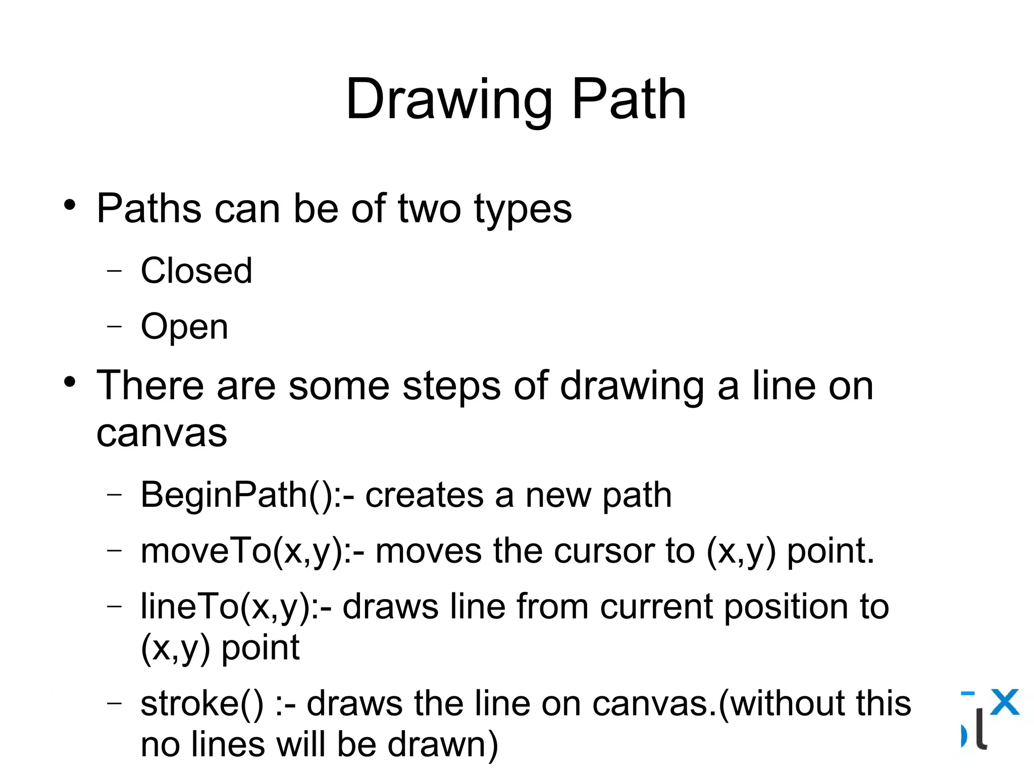 Drawing Path
● Paths can be of two types
– Closed
– Open
● There are some steps of drawing a line on canvas
– BeginPath():- creates a new path
– moveTo(x,y):- moves the cursor to (x,y) point.
– lineTo(x,y):- draws line from current position to (x,y) point
– stroke() :- draws the line on canvas.(without this no lines will be
drawn)
– closePath():- draws line from current position to first point.
– fill():- fills the closed path.
 