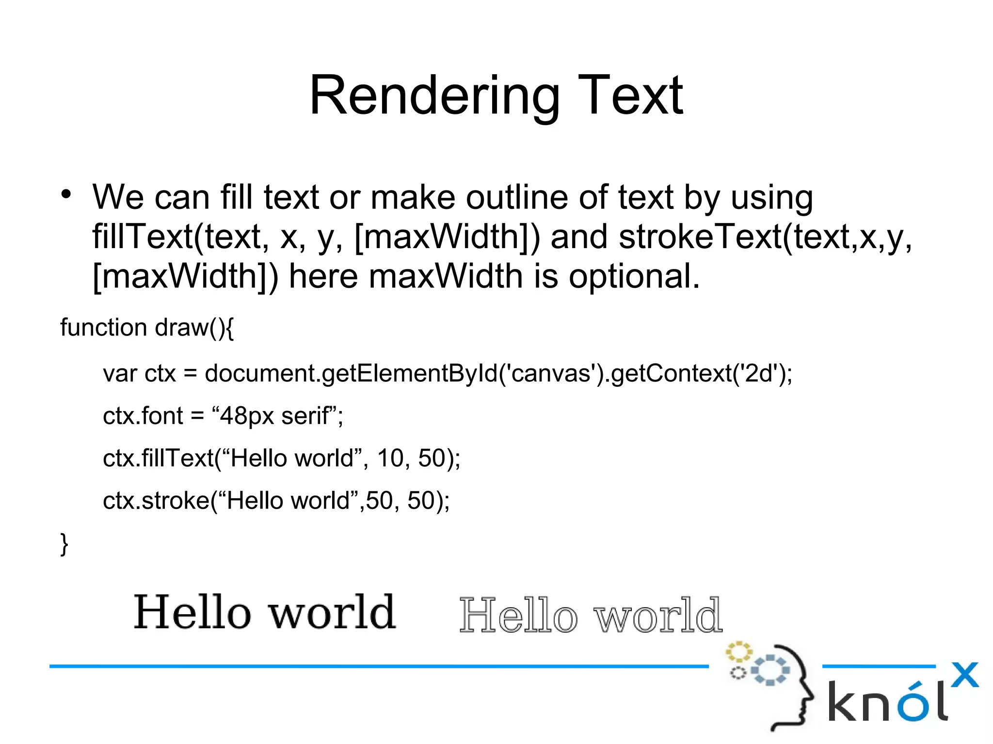 Rendering Text
● We can fill text or make outline of text by using
fillText(text, x, y, [maxWidth]) and strokeText(text,x,y,
[maxWidth]) here maxWidth is optional.
function draw(){
var ctx = document.getElementById('canvas').getContext('2d');
ctx.font = “48px serif”;
ctx.fillText(“Hello world”, 10, 50);
ctx.stroke(“Hello world”,50, 50);
}
 