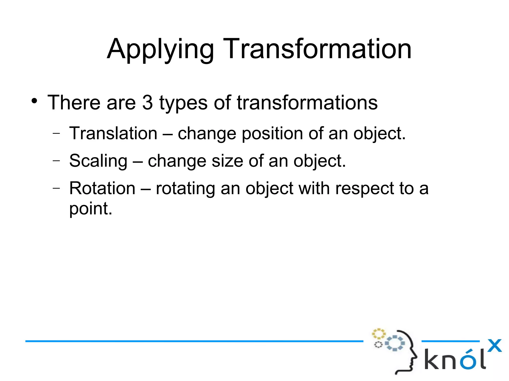 Applying Transformation
● There are 3 types of transformations
– Translation – change position of an object.
– Scaling – change size of an object.
– Rotation – rotating an object with respect to a
point.
 