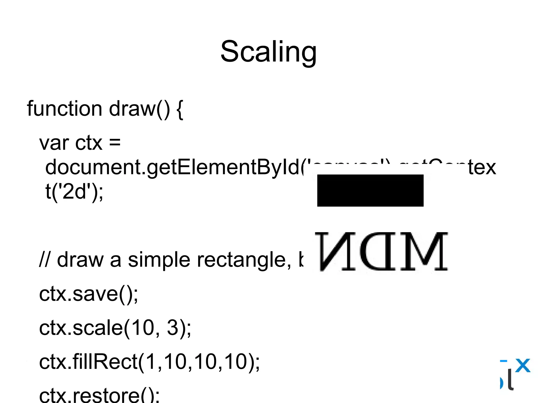 Scaling
function draw() {
var ctx = document.getElementById('canvas').getContext('2d');
// draw a simple rectangle, but scale it.
ctx.save();
ctx.scale(10, 3);
ctx.fillRect(1,10,10,10);
ctx.restore();
// mirror horizontally
ctx.scale(-1, 1);
ctx.font = "48px serif";
ctx.fillText("MDN", -135, 120);
}
 