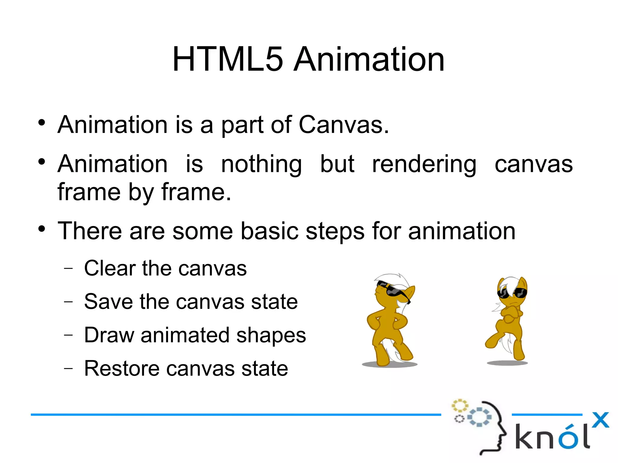 HTML5 Animation
● Animation is a part of Canvas.
● Animation is nothing but rendering canvas
frame by frame.
● There are some basic steps for animation
– Clear the canvas
– Save the canvas state
– Draw animated shapes
– Restore canvas state
 