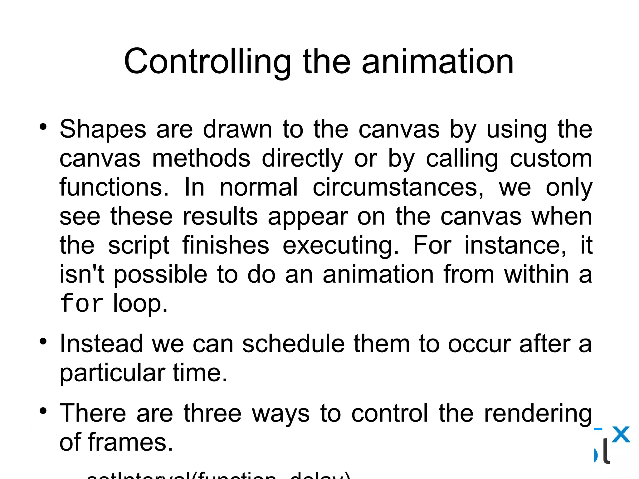 Controlling the animation
● Shapes are drawn to the canvas by using the canvas methods directly
or by calling custom functions. In normal circumstances, we only see
these results appear on the canvas when the script finishes executing.
For instance, it isn't possible to do an animation from within a for loop.
● Instead we can schedule them to occur after a particular time.
● There are three ways to control the rendering of frames.
– setInterval(function, delay)
– setTImeout(function, delay)
– requestAnimationFrame(callback)
 