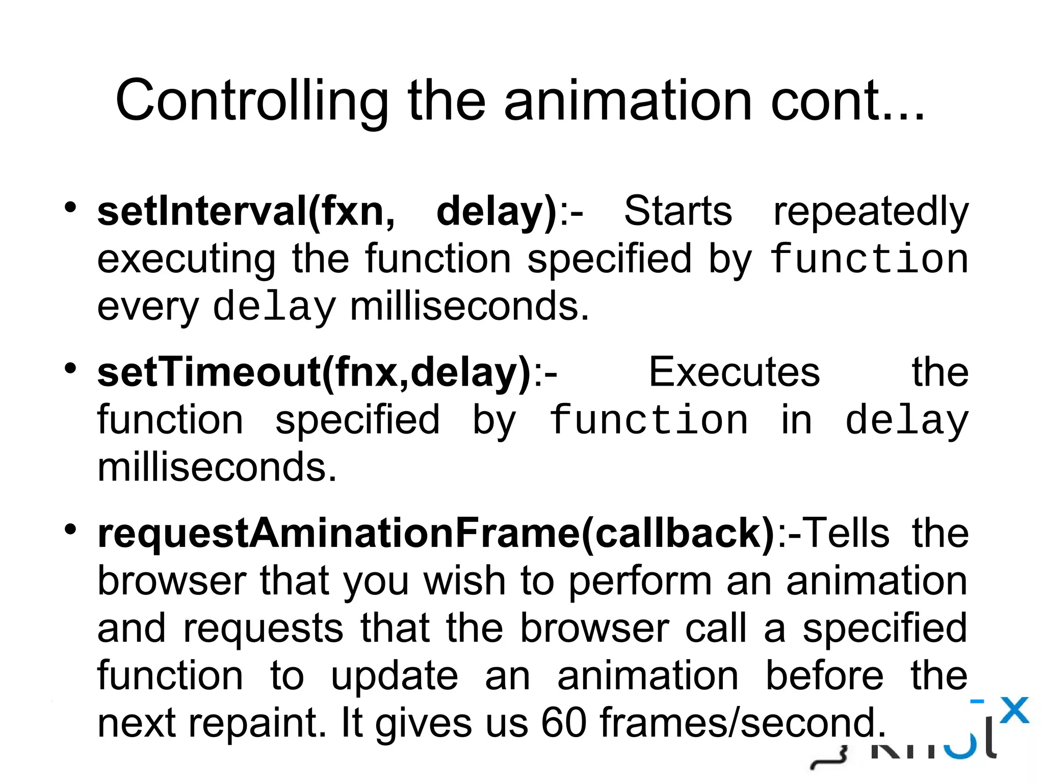 Controlling the animation cont...
● setInterval(fxn, delay):- Starts repeatedly executing the
function specified by function every delay milliseconds.
● setTimeout(fnx,delay):- Executes the function specified
by function in delay milliseconds.
● requestAminationFrame(callback):-Tells the browser that
you wish to perform an animation and requests that the
browser call a specified function to update an animation
before the next repaint. It gives us 60 frames/second.
 