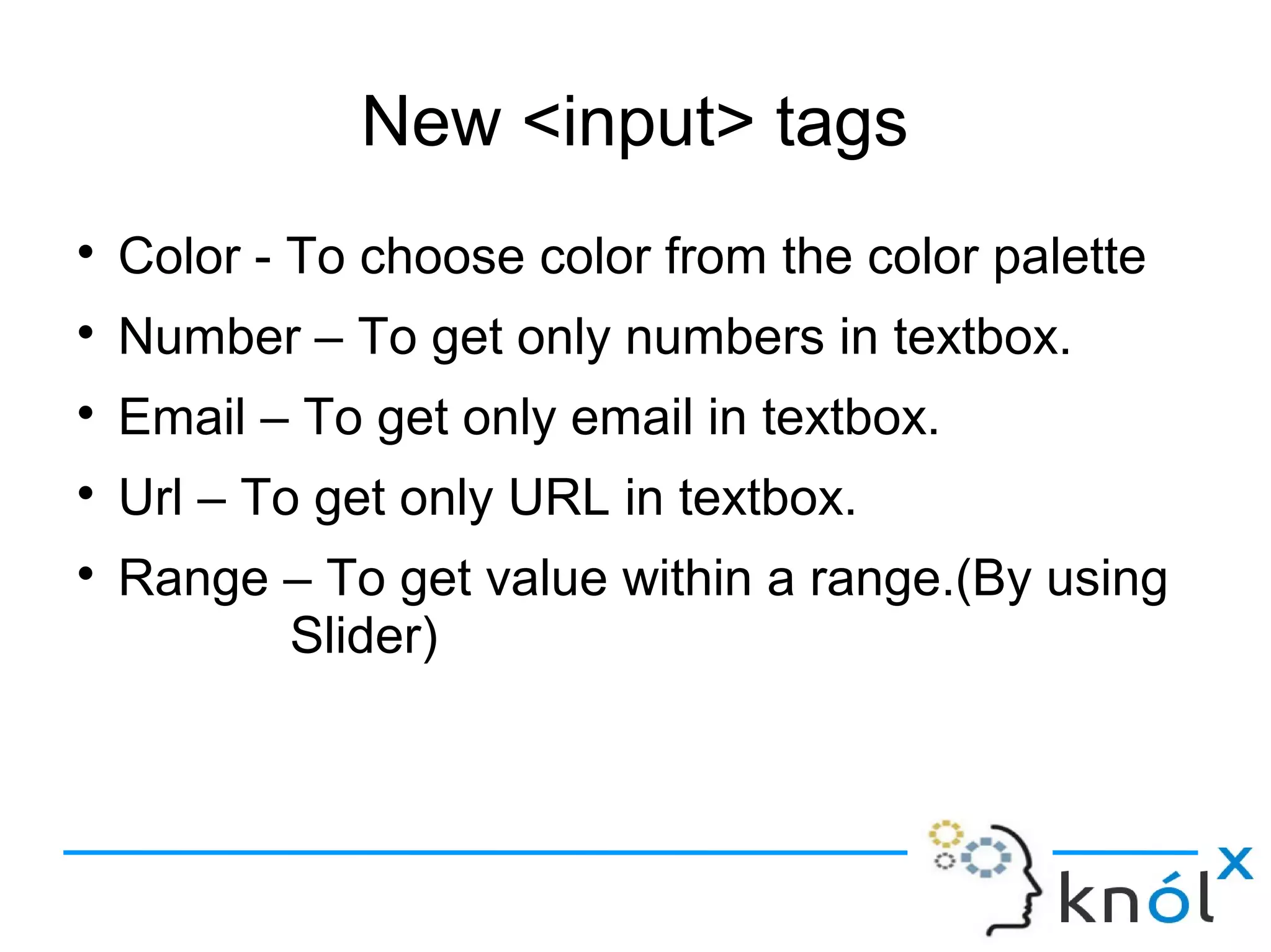 New <input> tags
● Color - To choose color from the color palette
● Number – To get only numbers in textbox.
● Email – To get only email in textbox.
● Url – To get only URL in textbox.
● Range – To get value within a range.(By using
Slider)
 