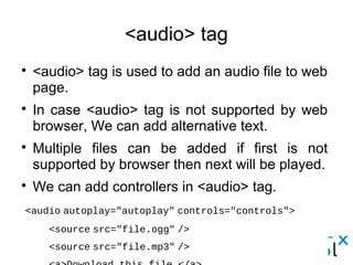 <audio> tag
● <audio> tag is used to add an audio file to web page.
● In case <audio> tag is not supported by web browser, We can
add alternative text.
● Multiple files can be added if first is not supported by browser
then next will be played.
● We can add controllers in <audio> tag.
<audio autoplay="autoplay" controls="controls">
     <source src="file.ogg" />
     <source src="file.mp3" /> 
     <a>Download this file.</a>
  </audio>
 
