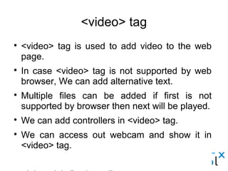 <video> tag
● <video> tag is used to add video to the web page.
● In case <video> tag is not supported by web browser, We can add alternative text.
● Multiple files can be added if first is not supported by browser then next will be played.
● We can add controllers in <video> tag.
● We can access out webcam and show it in <video> tag.
<video id=”webcam”>
    <p> Your browser is doesn't support it.</p>
</video>
<script> var video = document.getElementById('webcam');
Video.src = window.URL.createObjectURL(localMediaStream);
<script>
 