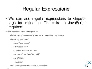 Regular Expressions
● We can add regular expressions to <input> tags for
validation, There is no JavaScript required.
<form action="" method="post">
    <label for="username">Create a Username: </label>
    <input type="text"
       name="username"
       id="username"
       placeholder="4 <> 10"
       pattern="[A-Za-z]{4,10}"
       autofocus
       required>
    <button type="submit">Go </button>
</form>
 