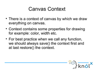 Canvas Context
● There is a context of canvas by which we draw
everything on canvas.
● Context contains some properties for drawing
for example: color, width etc.
● For best practice when we call any function,
we should always save() the context first and
at last restore() the context.
 